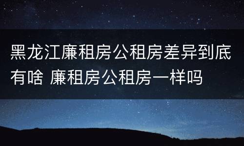 黑龙江廉租房公租房差异到底有啥 廉租房公租房一样吗