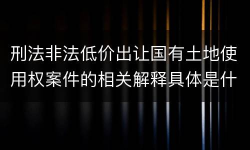 刑法非法低价出让国有土地使用权案件的相关解释具体是什么