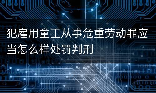 犯雇用童工从事危重劳动罪应当怎么样处罚判刑