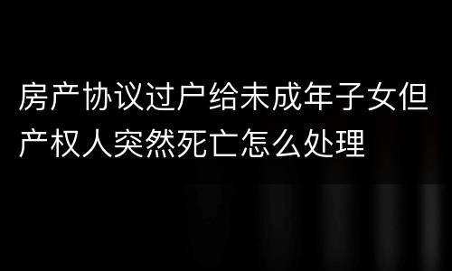 房产协议过户给未成年子女但产权人突然死亡怎么处理