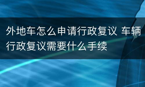 外地车怎么申请行政复议 车辆行政复议需要什么手续