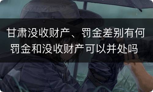 甘肃没收财产、罚金差别有何 罚金和没收财产可以并处吗
