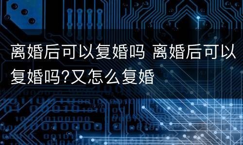 离婚后可以复婚吗 离婚后可以复婚吗?又怎么复婚