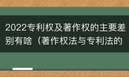 2022专利权及著作权的主要差别有啥（著作权法与专利法的区别）
