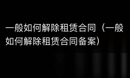 一般如何解除租赁合同（一般如何解除租赁合同备案）
