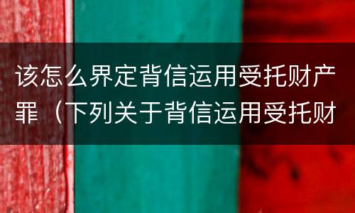 该怎么界定背信运用受托财产罪（下列关于背信运用受托财产罪的说法中正确的是）