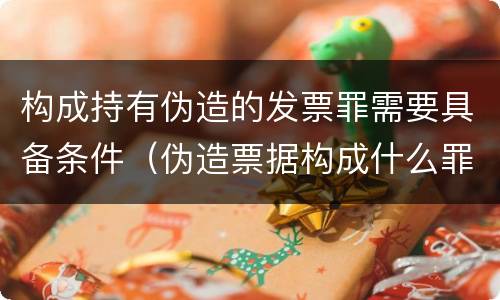 构成持有伪造的发票罪需要具备条件（伪造票据构成什么罪）