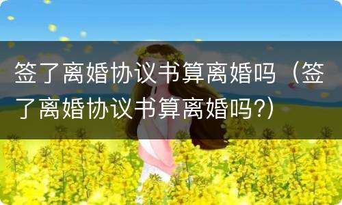 签了离婚协议书算离婚吗（签了离婚协议书算离婚吗?）