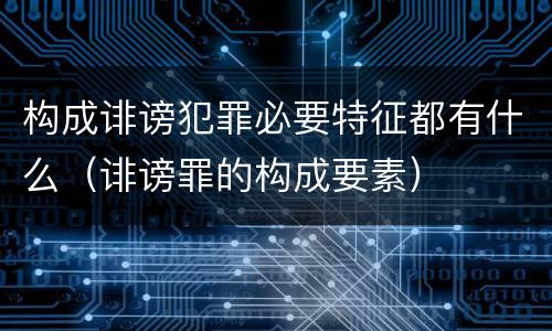 构成诽谤犯罪必要特征都有什么（诽谤罪的构成要素）