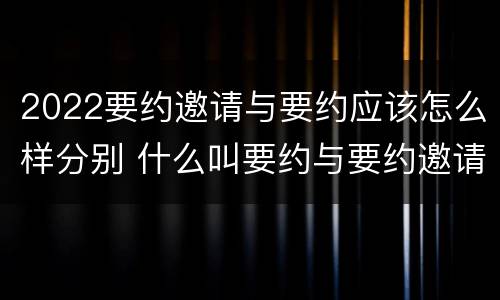 2022要约邀请与要约应该怎么样分别 什么叫要约与要约邀请