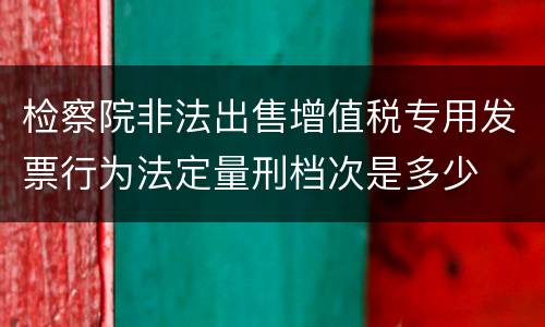 检察院非法出售增值税专用发票行为法定量刑档次是多少