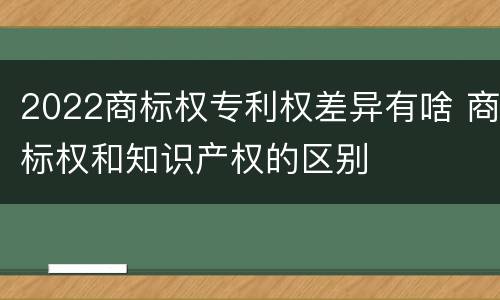 2022商标权专利权差异有啥 商标权和知识产权的区别