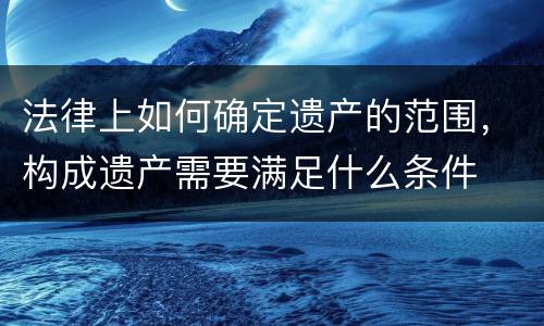 法律上如何确定遗产的范围，构成遗产需要满足什么条件