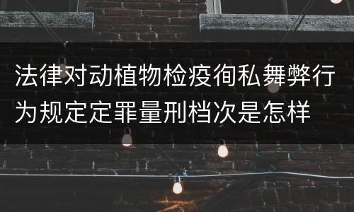法律对动植物检疫徇私舞弊行为规定定罪量刑档次是怎样