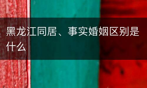 黑龙江同居、事实婚姻区别是什么