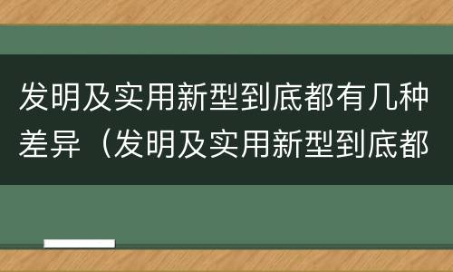 发明及实用新型到底都有几种差异（发明及实用新型到底都有几种差异）