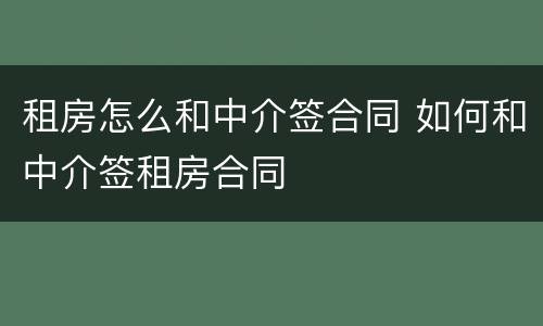 租房怎么和中介签合同 如何和中介签租房合同