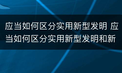 应当如何区分实用新型发明 应当如何区分实用新型发明和新技术