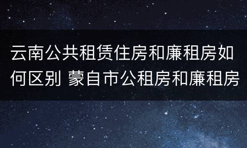 云南公共租赁住房和廉租房如何区别 蒙自市公租房和廉租房