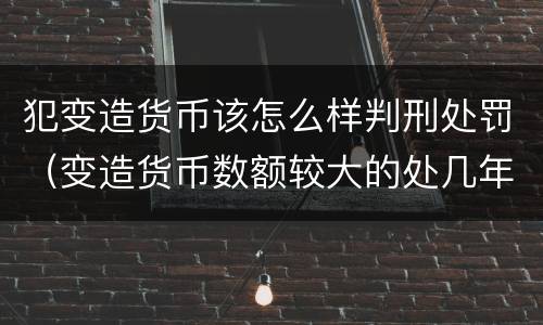 犯变造货币该怎么样判刑处罚（变造货币数额较大的处几年以下有期徒刑）