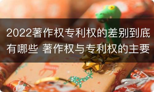 2022著作权专利权的差别到底有哪些 著作权与专利权的主要区别是什么?