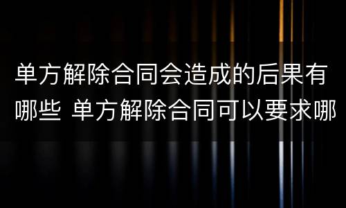 单方解除合同会造成的后果有哪些 单方解除合同可以要求哪些赔偿