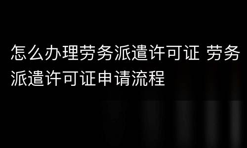 怎么办理劳务派遣许可证 劳务派遣许可证申请流程