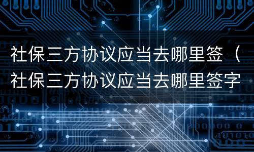 社保三方协议应当去哪里签（社保三方协议应当去哪里签字）