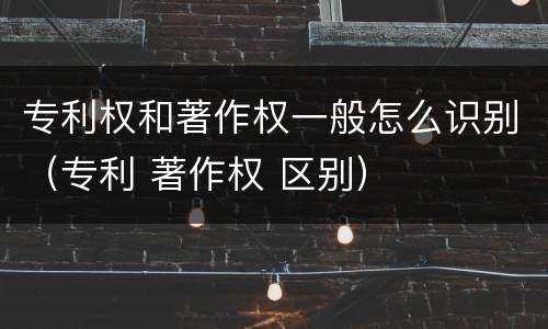 专利权和著作权一般怎么识别（专利 著作权 区别）