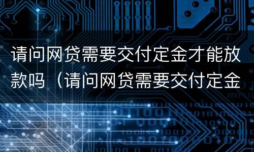 请问网贷需要交付定金才能放款吗（请问网贷需要交付定金才能放款吗安全吗）