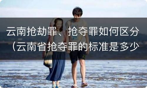 云南抢劫罪、抢夺罪如何区分（云南省抢夺罪的标准是多少?）