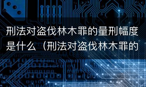 刑法对盗伐林木罪的量刑幅度是什么（刑法对盗伐林木罪的量刑幅度是什么标准）