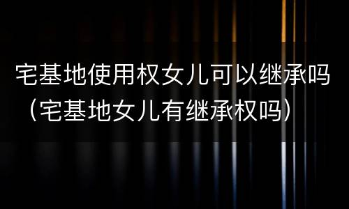 宅基地使用权女儿可以继承吗（宅基地女儿有继承权吗）