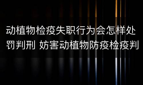 动植物检疫失职行为会怎样处罚判刑 妨害动植物防疫检疫判刑