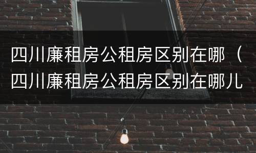 四川廉租房公租房区别在哪（四川廉租房公租房区别在哪儿）