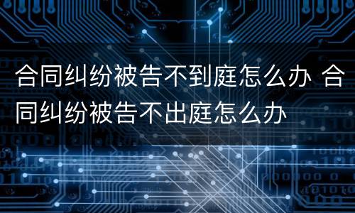 合同纠纷被告不到庭怎么办 合同纠纷被告不出庭怎么办