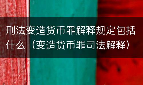刑法变造货币罪解释规定包括什么（变造货币罪司法解释）