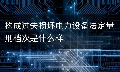 构成过失损坏电力设备法定量刑档次是什么样