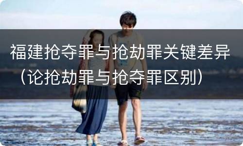 福建抢夺罪与抢劫罪关键差异（论抢劫罪与抢夺罪区别）