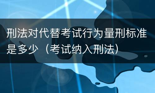 刑法对代替考试行为量刑标准是多少（考试纳入刑法）