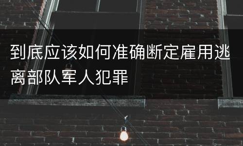 到底应该如何准确断定雇用逃离部队军人犯罪
