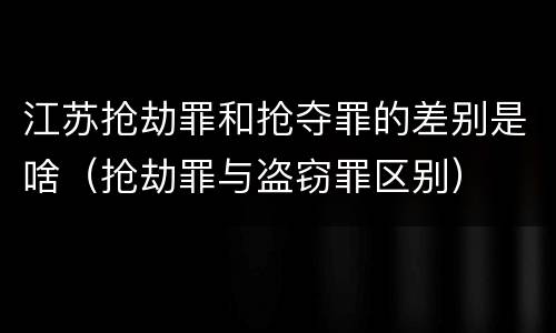 江苏抢劫罪和抢夺罪的差别是啥（抢劫罪与盗窃罪区别）