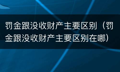 罚金跟没收财产主要区别（罚金跟没收财产主要区别在哪）