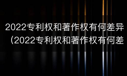 2022专利权和著作权有何差异（2022专利权和著作权有何差异呢）