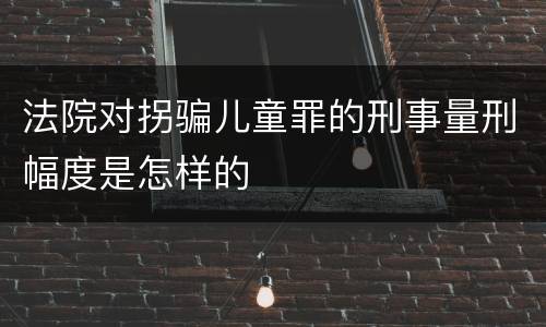 法院对拐骗儿童罪的刑事量刑幅度是怎样的