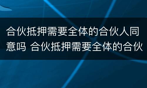 合伙抵押需要全体的合伙人同意吗 合伙抵押需要全体的合伙人同意吗
