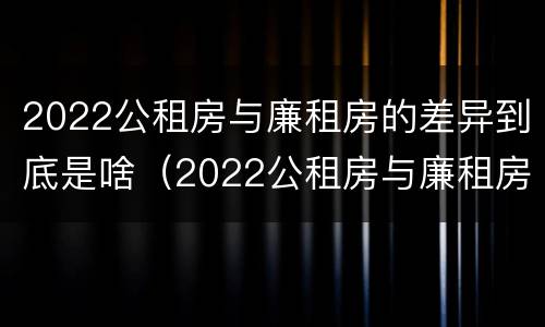 2022公租房与廉租房的差异到底是啥（2022公租房与廉租房的差异到底是啥呢）