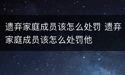 遗弃家庭成员该怎么处罚 遗弃家庭成员该怎么处罚他