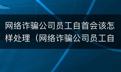 网络诈骗公司员工自首会该怎样处理（网络诈骗公司员工自首会该怎样处理呢）