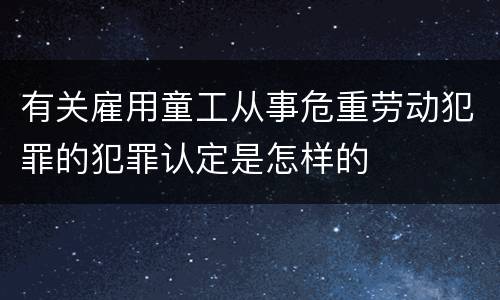 有关雇用童工从事危重劳动犯罪的犯罪认定是怎样的